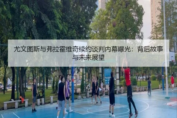 尤文图斯与弗拉霍维奇续约谈判内幕曝光：背后故事与未来展望