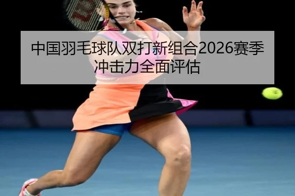 中国羽毛球队双打新组合2026赛季冲击力全面评估